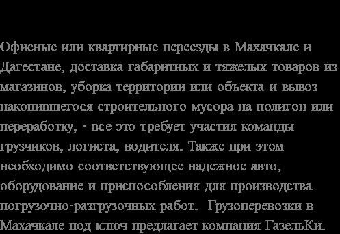 Перемещение вручную в Махачкалу и Дагестан или транспортировка вручную гаечного ключа до квартиры, свалки или утилизации, уборка и вывоз скопившегося строительного мусора магазина или объектов водителю, уборка грунта или объектов, уборка объектов, уборка объектов, вывоз объектов, Водители. Также требуются подходящие и надежные транспортные средства, оборудование и приспособления для выполнения погрузочно-разгрузочных работ. Грузовые перевозки в Махачкалу осуществляются компанией «Газельки».